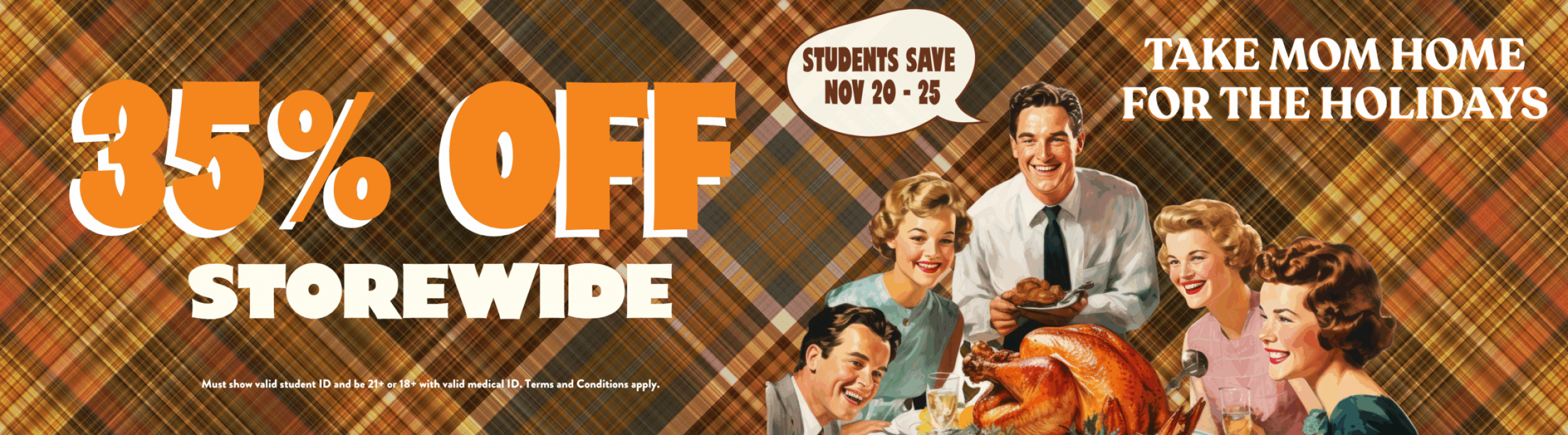 35% Off Storewide. Must show valid student ID and be 21+ or 18+ with valid medical ID. Terms and Conditions apply. Students save NOV 20 - 25. Take MOM home for the holidays.
